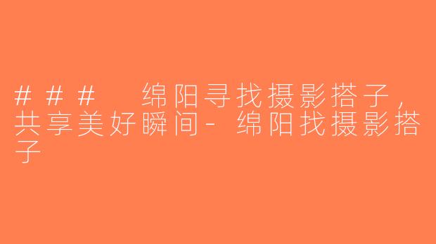### 绵阳寻找摄影搭子，共享美好瞬间-绵阳找摄影搭子