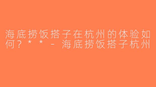 海底捞饭搭子在杭州的体验如何？**-海底捞饭搭子杭州