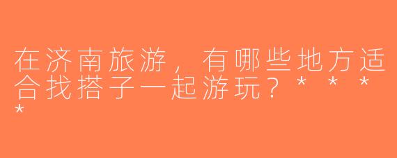 在济南旅游，有哪些地方适合找搭子一起游玩？****