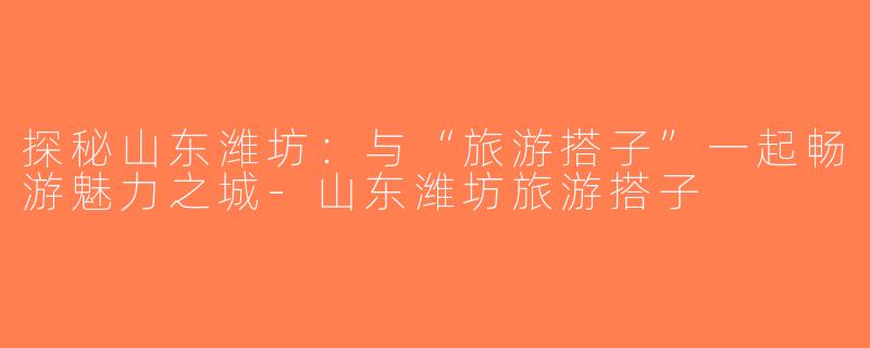 探秘山东潍坊：与“旅游搭子”一起畅游魅力之城-山东潍坊旅游搭子