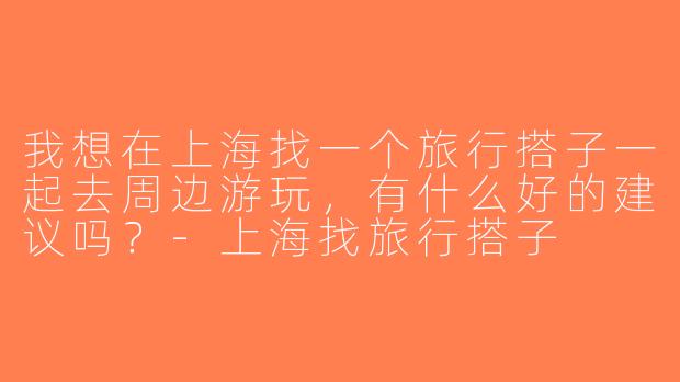 我想在上海找一个旅行搭子一起去周边游玩，有什么好的建议吗？-上海找旅行搭子