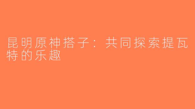 昆明原神搭子：共同探索提瓦特的乐趣