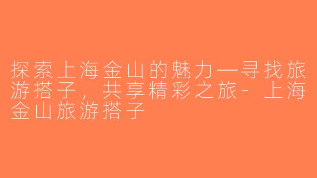 探索上海金山的魅力—寻找旅游搭子，共享精彩之旅-上海金山旅游搭子
