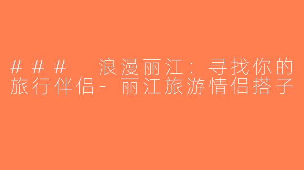 ### 浪漫丽江：寻找你的旅行伴侣-丽江旅游情侣搭子