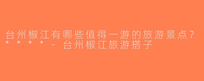 台州椒江有哪些值得一游的旅游景点？****-台州椒江旅游搭子