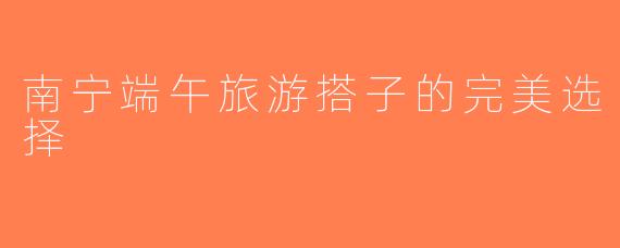 南宁端午旅游搭子的完美选择