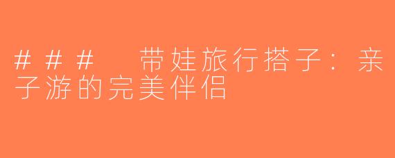 ### 带娃旅行搭子：亲子游的完美伴侣
