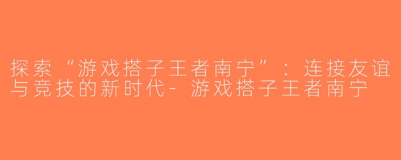 探索“游戏搭子王者南宁”：连接友谊与竞技的新时代-游戏搭子王者南宁