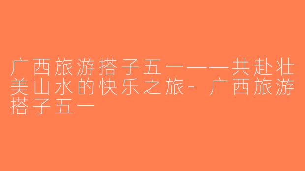 广西旅游搭子五一——共赴壮美山水的快乐之旅-广西旅游搭子五一
