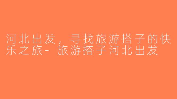 河北出发，寻找旅游搭子的快乐之旅-旅游搭子河北出发