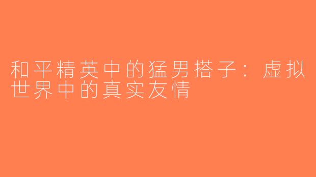 和平精英中的猛男搭子：虚拟世界中的真实友情