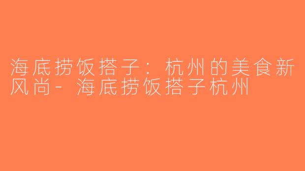 海底捞饭搭子：杭州的美食新风尚-海底捞饭搭子杭州