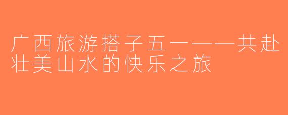 广西旅游搭子五一——共赴壮美山水的快乐之旅