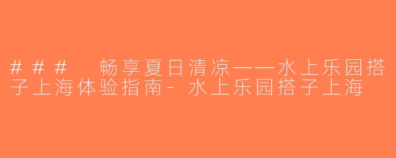 ### 畅享夏日清凉——水上乐园搭子上海体验指南-水上乐园搭子上海