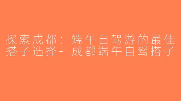 探索成都：端午自驾游的最佳搭子选择-成都端午自驾搭子