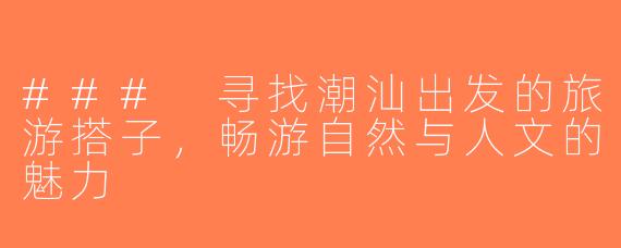 ### 寻找潮汕出发的旅游搭子，畅游自然与人文的魅力