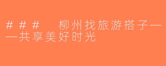 ### 柳州找旅游搭子——共享美好时光