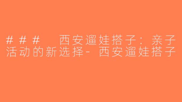 ### 西安遛娃搭子：亲子活动的新选择-西安遛娃搭子