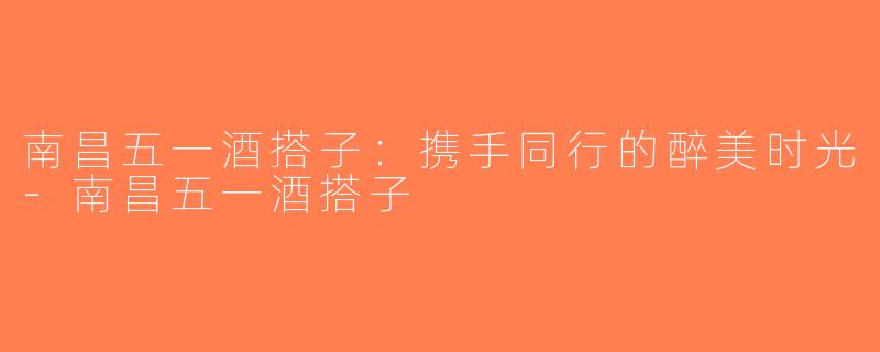 南昌五一酒搭子：携手同行的醉美时光-南昌五一酒搭子