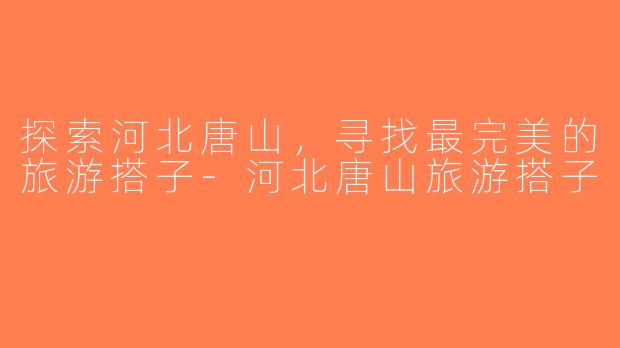 探索河北唐山，寻找最完美的旅游搭子-河北唐山旅游搭子