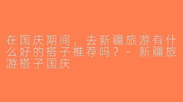 在国庆期间，去新疆旅游有什么好的搭子推荐吗？-新疆旅游搭子国庆