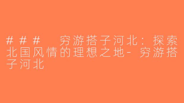 ### 穷游搭子河北：探索北国风情的理想之地-穷游搭子河北