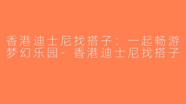 香港迪士尼找搭子：一起畅游梦幻乐园-香港迪士尼找搭子