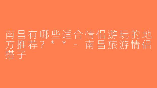 南昌有哪些适合情侣游玩的地方推荐？**-南昌旅游情侣搭子