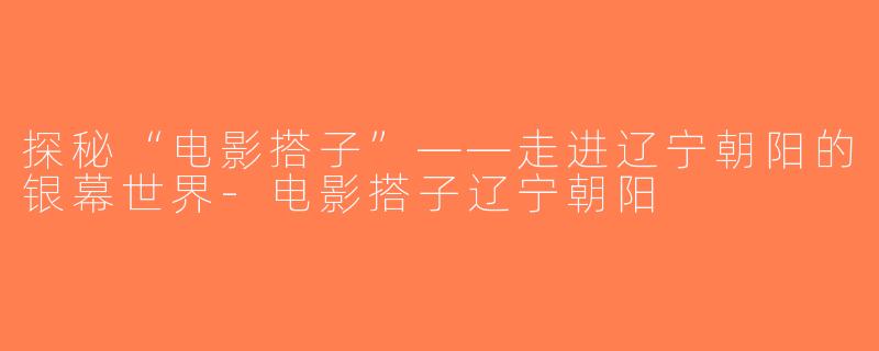 探秘“电影搭子”——走进辽宁朝阳的银幕世界-电影搭子辽宁朝阳