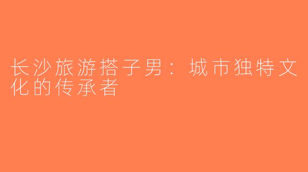 长沙旅游搭子男：城市独特文化的传承者