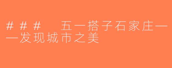 ### 五一搭子石家庄——发现城市之美