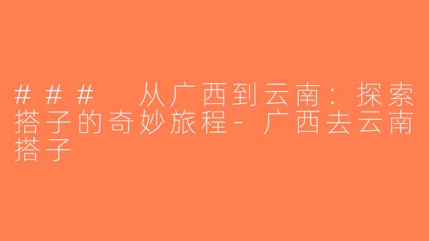 ### 从广西到云南：探索搭子的奇妙旅程-广西去云南搭子