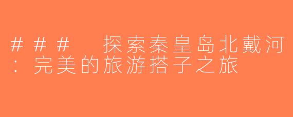### 探索秦皇岛北戴河：完美的旅游搭子之旅