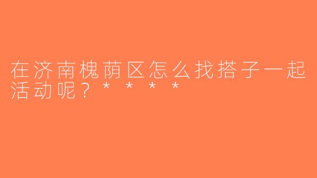 在济南槐荫区怎么找搭子一起活动呢？****