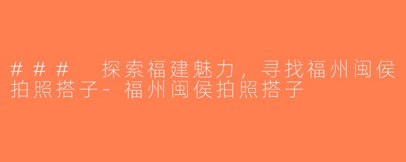 ### 探索福建魅力，寻找福州闽侯拍照搭子-福州闽侯拍照搭子