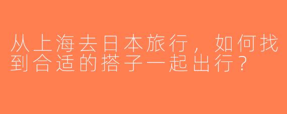 从上海去日本旅行，如何找到合适的搭子一起出行？