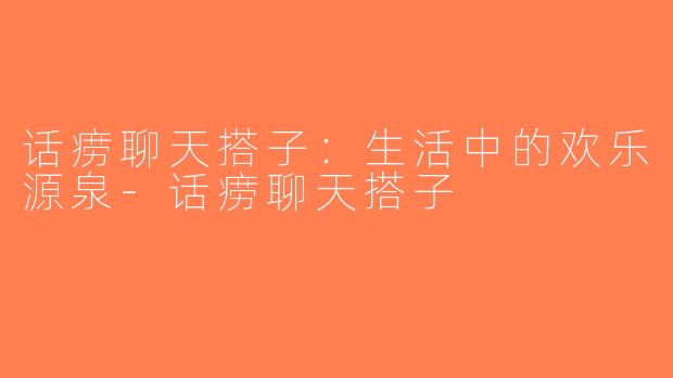 话痨聊天搭子：生活中的欢乐源泉-话痨聊天搭子