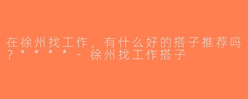 在徐州找工作，有什么好的搭子推荐吗？****-徐州找工作搭子