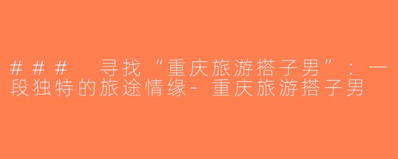 ### 寻找“重庆旅游搭子男”：一段独特的旅途情缘-重庆旅游搭子男