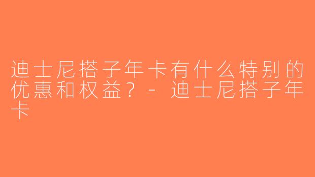 迪士尼搭子年卡有什么特别的优惠和权益？-迪士尼搭子年卡
