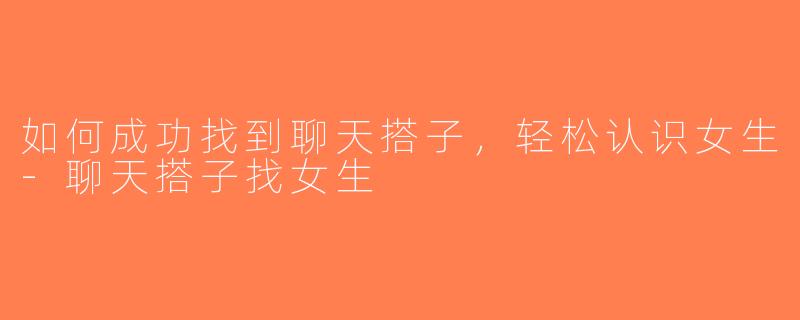 如何成功找到聊天搭子，轻松认识女生-聊天搭子找女生