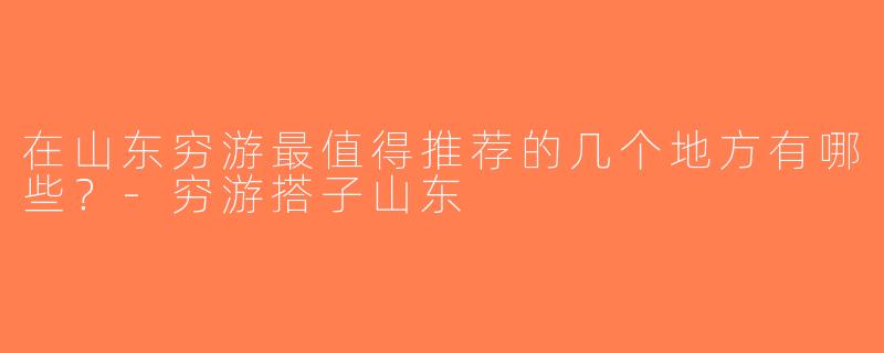 在山东穷游最值得推荐的几个地方有哪些？-穷游搭子山东