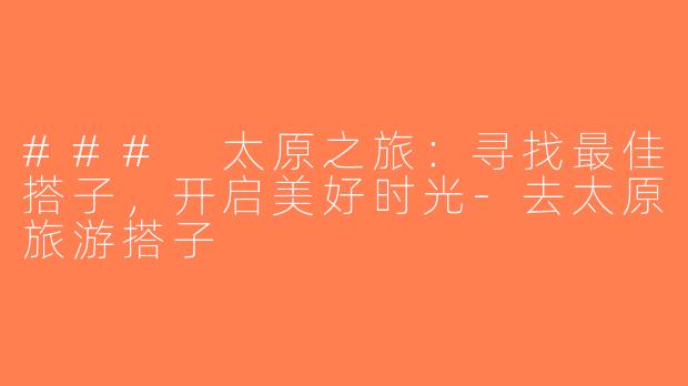 ### 太原之旅：寻找最佳搭子，开启美好时光-去太原旅游搭子