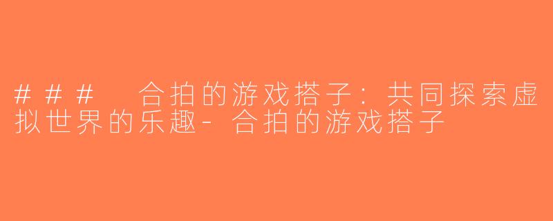 ### 合拍的游戏搭子：共同探索虚拟世界的乐趣-合拍的游戏搭子