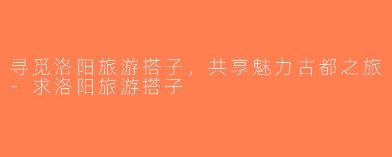 寻觅洛阳旅游搭子，共享魅力古都之旅-求洛阳旅游搭子