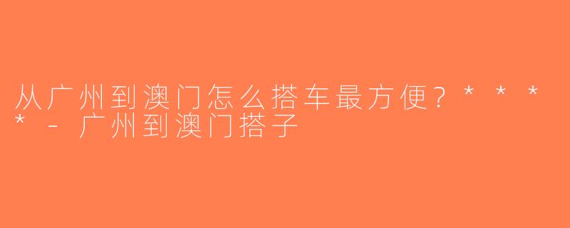 从广州到澳门怎么搭车最方便？****-广州到澳门搭子