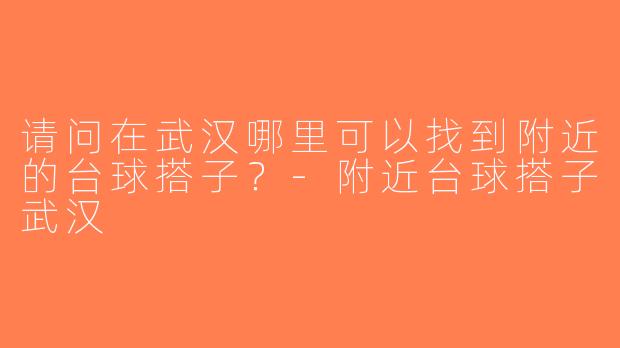 请问在武汉哪里可以找到附近的台球搭子？-附近台球搭子武汉