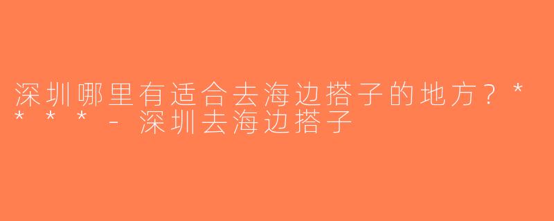 深圳哪里有适合去海边搭子的地方？****-深圳去海边搭子