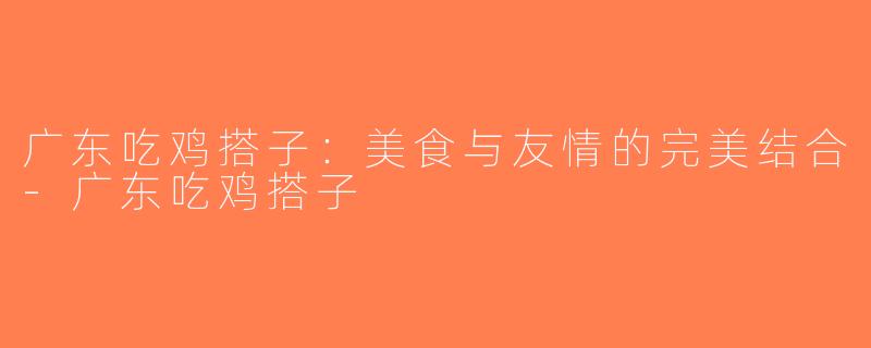 广东吃鸡搭子：美食与友情的完美结合-广东吃鸡搭子