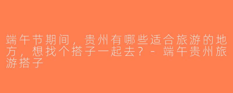 端午节期间，贵州有哪些适合旅游的地方，想找个搭子一起去？-端午贵州旅游搭子